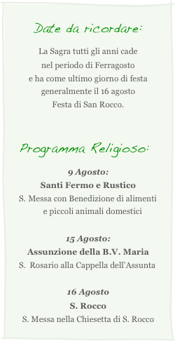Date da ricordare:
La Sagra tutti gli anni cade
nel periodo di Ferragosto
e ha come ultimo giorno di festa  generalmente il 16 agosto
Festa di San Rocco.


Programma Religioso:
9 Agosto:
Santi Fermo e Rustico
Messa con Benedizione di alimenti e piccoli animali domestici

15 Agosto:
Assunzione della B.V. Maria
Rosario alla Cappella dell’Assunta

16 Agosto
S. Rocco
S. Messa nella Chiesetta di S. Rocco